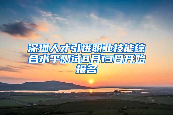 深圳人才引进职业技能综合水平测试8月13日开始报名