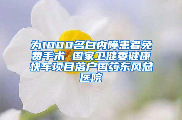 为1000名白内障患者免费手术 国家卫健委健康快车项目落户国药东风总医院