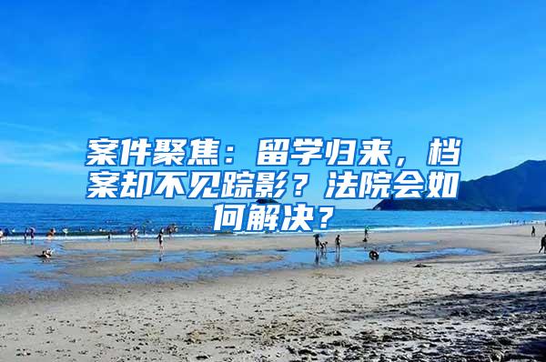 案件聚焦：留学归来，档案却不见踪影？法院会如何解决？