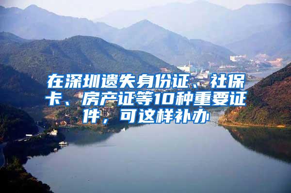 在深圳遗失身份证、社保卡、房产证等10种重要证件，可这样补办