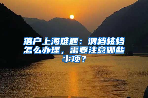 落户上海难题：调档核档怎么办理，需要注意哪些事项？