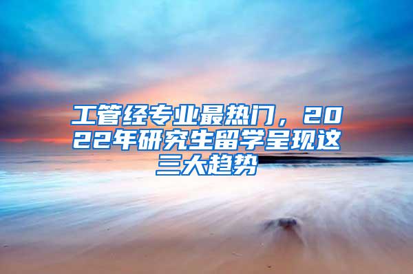 工管经专业最热门，2022年研究生留学呈现这三大趋势