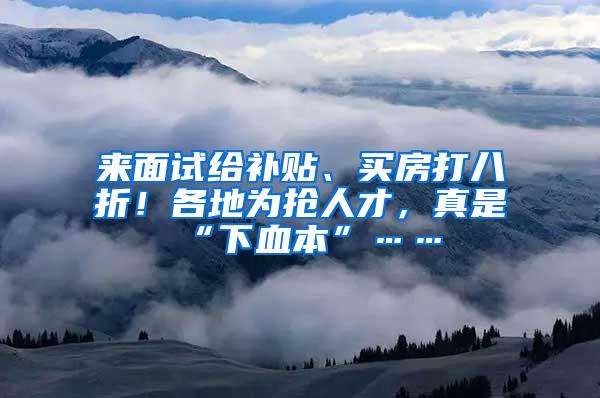 来面试给补贴、买房打八折！各地为抢人才，真是“下血本”……