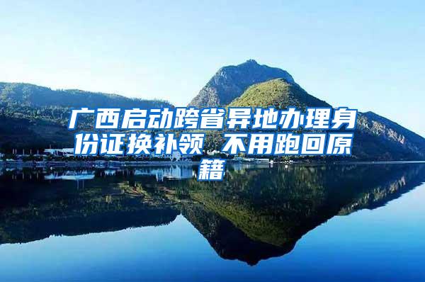 广西启动跨省异地办理身份证换补领 不用跑回原籍