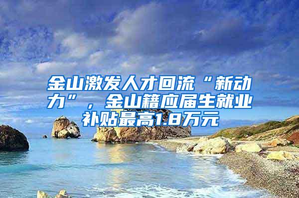 金山激发人才回流“新动力”，金山籍应届生就业补贴最高1.8万元