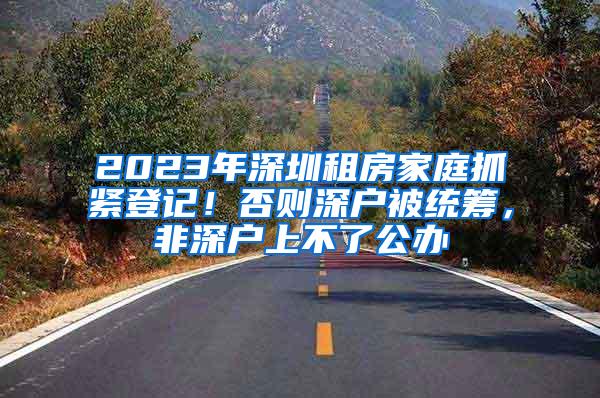 2023年深圳租房家庭抓紧登记！否则深户被统筹，非深户上不了公办