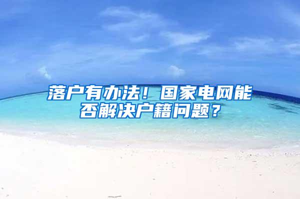 落户有办法！国家电网能否解决户籍问题？