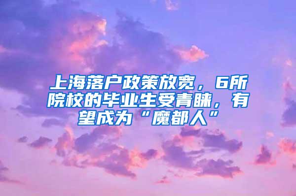 上海落户政策放宽，6所院校的毕业生受青睐，有望成为“魔都人”