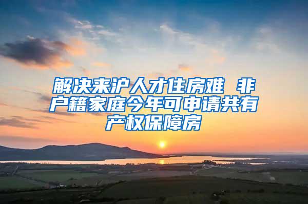 解决来沪人才住房难 非户籍家庭今年可申请共有产权保障房