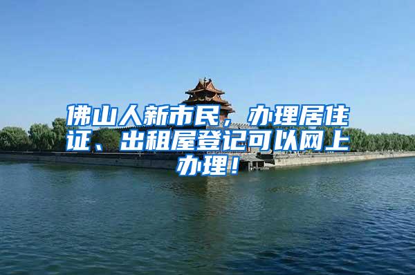 佛山人新市民，办理居住证、出租屋登记可以网上办理！