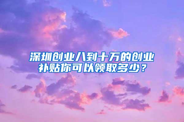 深圳创业八到十万的创业补贴你可以领取多少？