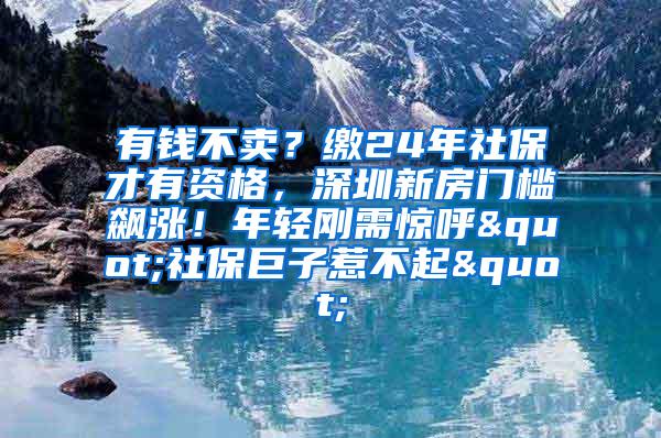有钱不卖？缴24年社保才有资格，深圳新房门槛飙涨！年轻刚需惊呼"社保巨子惹不起"