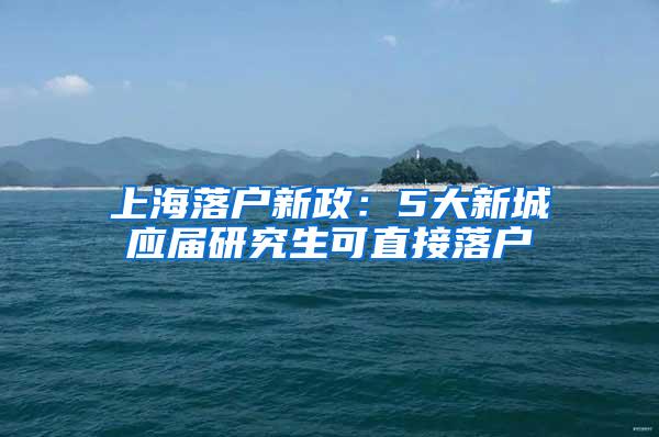 上海落户新政：5大新城应届研究生可直接落户