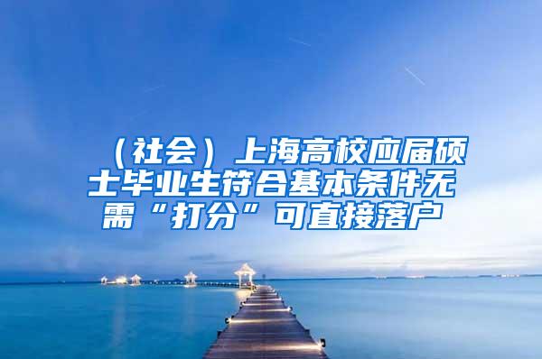 （社会）上海高校应届硕士毕业生符合基本条件无需“打分”可直接落户