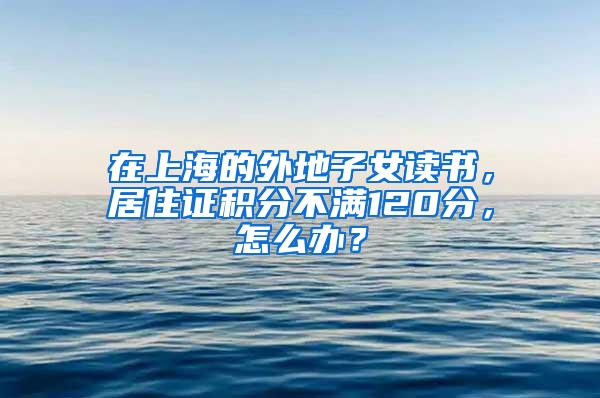 在上海的外地子女读书，居住证积分不满120分，怎么办？