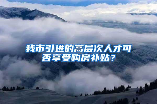 我市引进的高层次人才可否享受购房补贴？