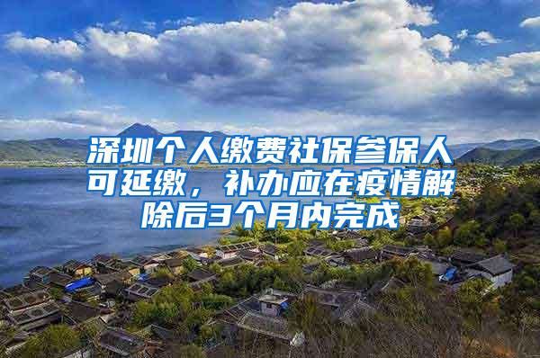 深圳个人缴费社保参保人可延缴，补办应在疫情解除后3个月内完成