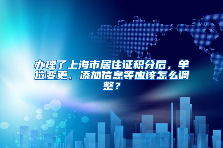 办理了上海市居住证积分后，单位变更、添加信息等应该怎么调整？