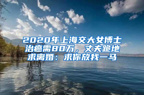 2020年上海交大女博士治癌需80万，丈夫跪地求离婚：求你放我一马