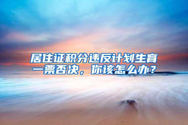 居住证积分违反计划生育一票否决，你该怎么办？