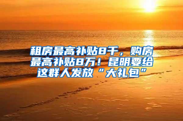 租房最高补贴8千，购房最高补贴8万！昆明要给这群人发放“大礼包”