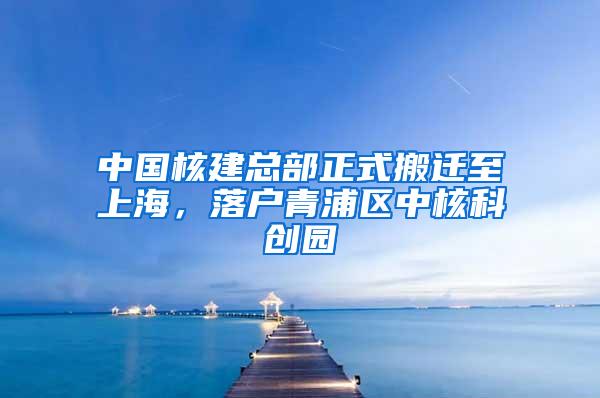 中国核建总部正式搬迁至上海，落户青浦区中核科创园