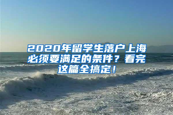 2020年留学生落户上海必须要满足的条件？看完这篇全搞定！
