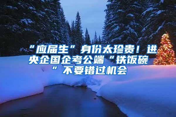 “应届生”身份太珍贵！进央企国企考公端“铁饭碗”不要错过机会