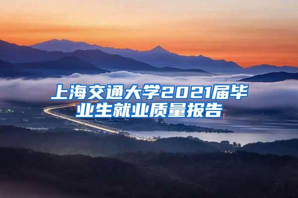 上海交通大学2021届毕业生就业质量报告