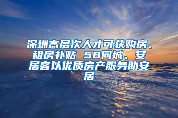 深圳高层次人才可获购房、租房补贴 58同城、安居客以优质房产服务助安居