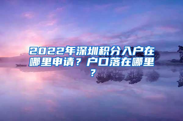 2022年深圳积分入户在哪里申请？户口落在哪里？