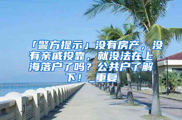 「警方提示」没有房产，没有亲戚投靠，就没法在上海落户了吗？公共户了解下！_重复