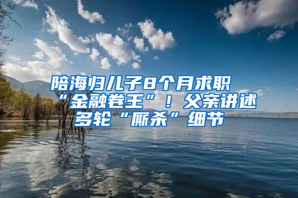 陪海归儿子8个月求职“金融卷王”！父亲讲述多轮“厮杀”细节