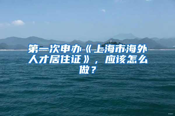 第一次申办《上海市海外人才居住证》，应该怎么做？