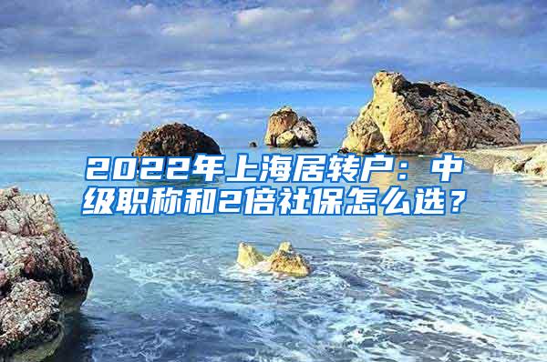 2022年上海居转户：中级职称和2倍社保怎么选？