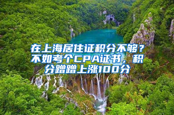 在上海居住证积分不够？不如考个CPA证书，积分蹭蹭上涨100分