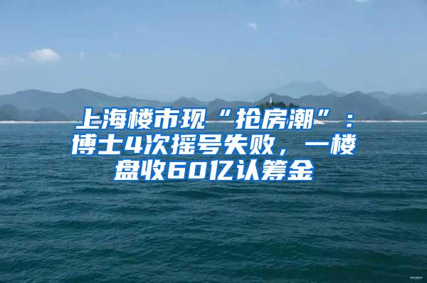 上海楼市现“抢房潮”：博士4次摇号失败，一楼盘收60亿认筹金