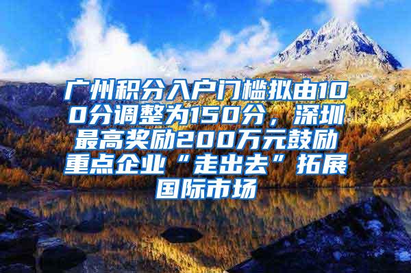 广州积分入户门槛拟由100分调整为150分，深圳最高奖励200万元鼓励重点企业“走出去”拓展国际市场