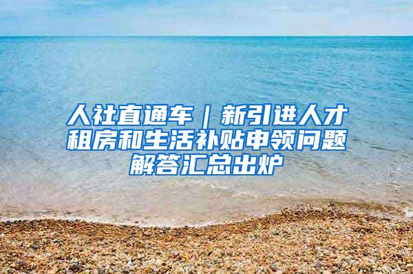 人社直通车｜新引进人才租房和生活补贴申领问题解答汇总出炉