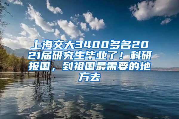 上海交大3400多名2021届研究生毕业了！科研报国，到祖国最需要的地方去