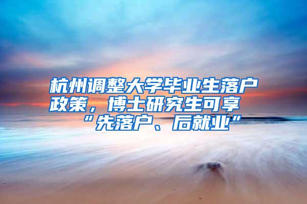 杭州调整大学毕业生落户政策，博士研究生可享“先落户、后就业”