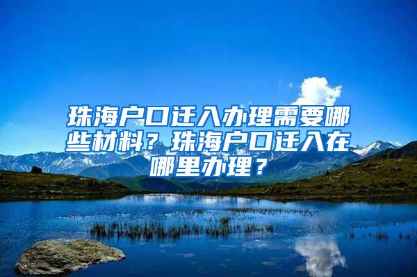 珠海户口迁入办理需要哪些材料？珠海户口迁入在哪里办理？