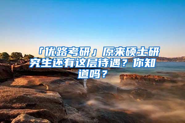 「优路考研」原来硕士研究生还有这层待遇？你知道吗？