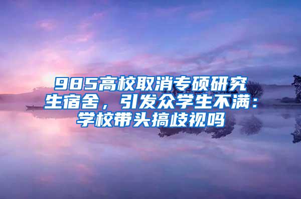 985高校取消专硕研究生宿舍，引发众学生不满：学校带头搞歧视吗