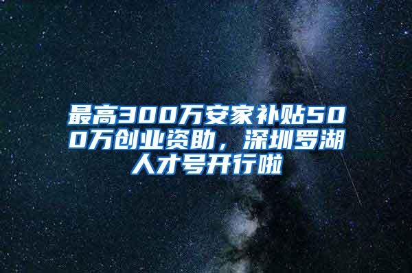 最高300万安家补贴500万创业资助，深圳罗湖人才号开行啦