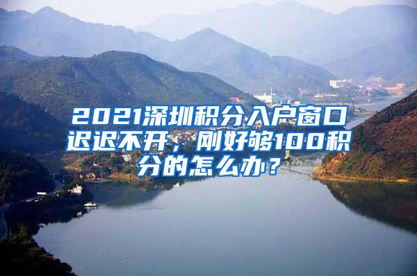 2021深圳积分入户窗口迟迟不开，刚好够100积分的怎么办？