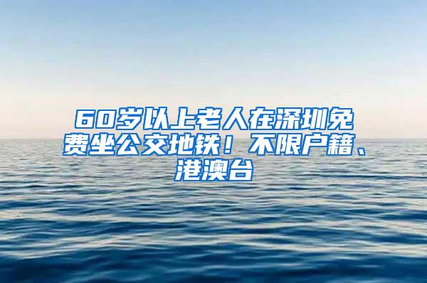 60岁以上老人在深圳免费坐公交地铁！不限户籍、港澳台