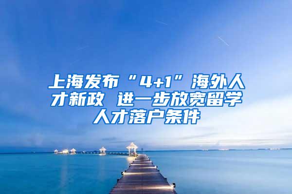 上海发布“4+1”海外人才新政 进一步放宽留学人才落户条件