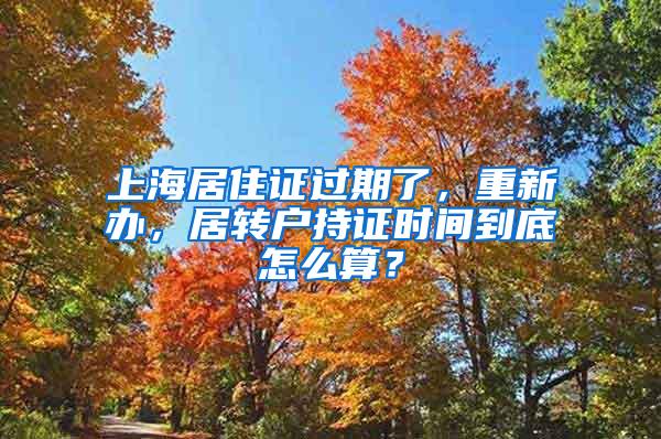 上海居住证过期了，重新办，居转户持证时间到底怎么算？