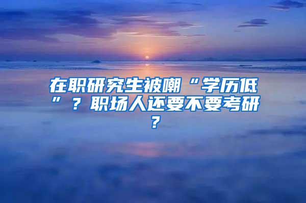 在职研究生被嘲“学历低”？职场人还要不要考研？